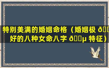 特别美满的婚姻命格（婚姻极 🐕 好的八种女命八字 🌵 特征）
